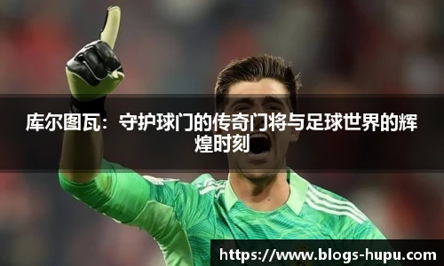库尔图瓦：守护球门的传奇门将与足球世界的辉煌时刻